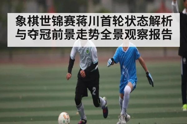 象棋世锦赛蒋川首轮状态解析与夺冠前景走势全景观察报告